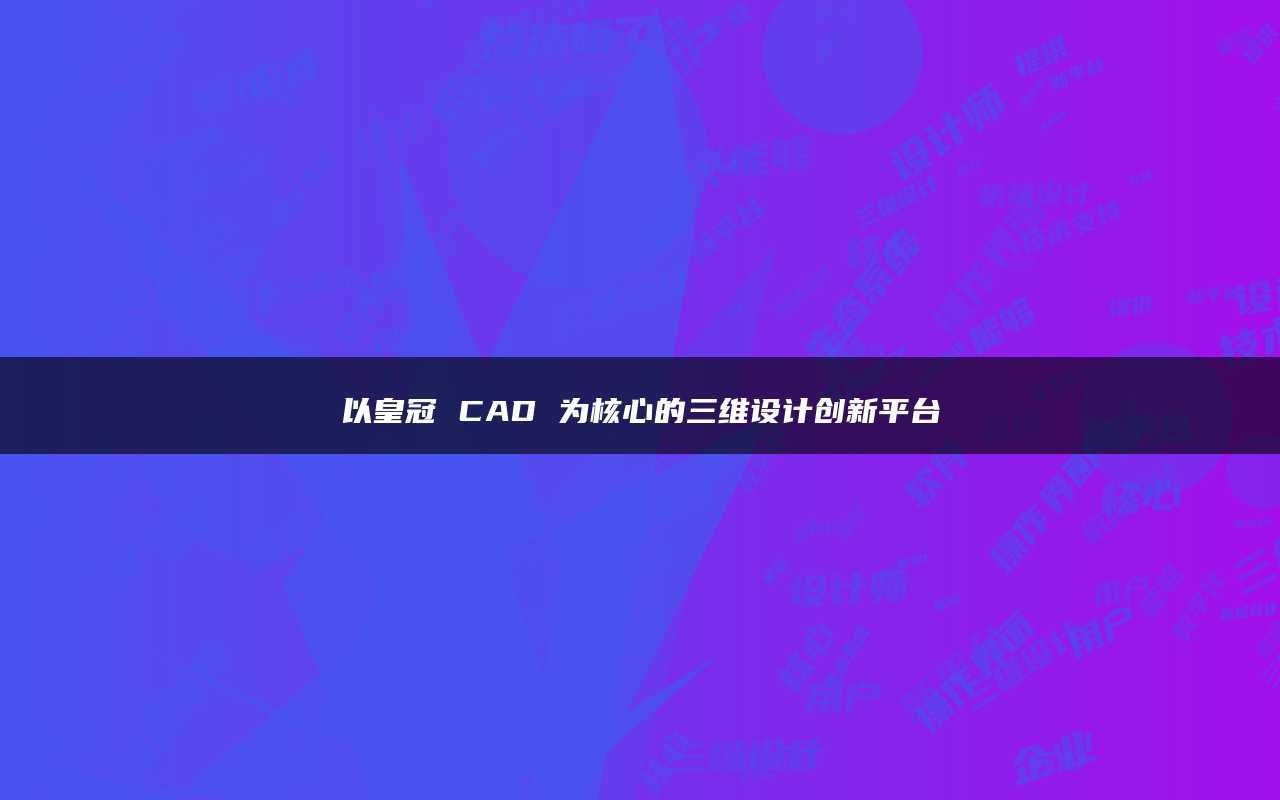 皇冠代理平台_以皇冠CAD为核心的三维设计创新平台